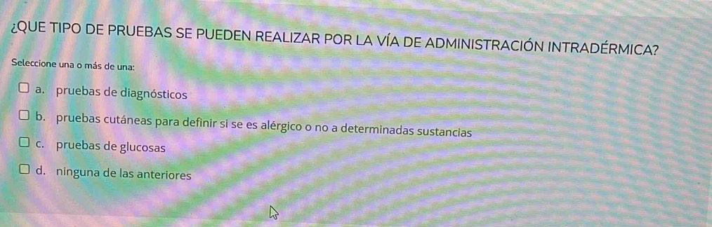 ¿QUE TIPO DE PRUEBAS SE PUEDEN REALIZAR POR LA VÍA DE ADMINISTRACIÓN INTRADÉRMICA?
Seleccione una o más de una:
a. pruebas de diagnósticos
b. pruebas cutáneas para definir si se es alérgico o no a determinadas sustancias
c. pruebas de glucosas
d. ninguna de las anteriores