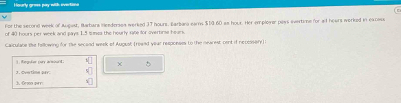 Hourly gross pay with overtime 
D 
For the second week of August, Barbara Henderson worked 37 hours. Barbara earns $10,60 an hour. Her employer pays overtime for all hours worked in excess 
of 40 hours per week and pays 1.5 times the hourly rate for overtime hours. 
Calculate the following for the second week of August (round your responses to the nearest cent if necessary): 
1. Regular pay amount: × 5
2. Overtime pay: C| 
3. Gross pay: