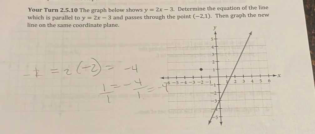 Your Turn 2.5.10 The graph below shows y=2x-3. Determine the equation of the line 
which is parallel to y=2x-3 and passes through the point (-2,1). Then graph the new 
line on the same coordinate plane.