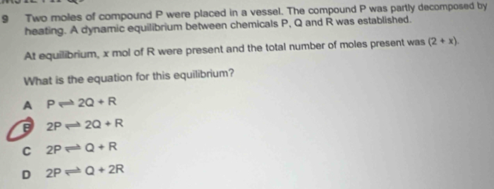 Two moles of compound P were placed in a vessel. The compound P was partly decomposed by
heating. A dynamic equilibrium between chemicals P, Q and R was established.
At equilibrium, x mol of R were present and the total number of moles present was (2+x). 
What is the equation for this equilibrium?
A Pleftharpoons 2Q+R
2Pleftharpoons 2Q+R
C 2Pleftharpoons Q+R
D 2Pleftharpoons Q+2R