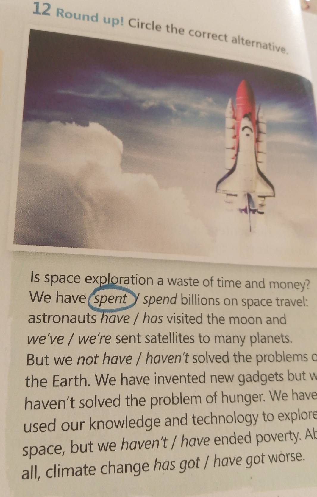 Round up! C
Is space exploration a waste of time and money?
We have spent Y spend billions on space travel:
astronauts have / has visited the moon and
we’ve / we’re sent satellites to many planets.
But we not have / haven’t solved the problems c
the Earth. We have invented new gadgets but w
haven’t solved the problem of hunger. We have
used our knowledge and technology to explore
space, but we haven’t / have ended poverty. Ab
all, climate change has got / have got worse.