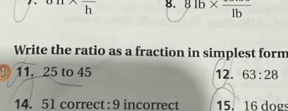 81b* frac 1b
Write the ratio as a fraction in simplest form 
1 11. 25 to 45 12. 63:28
14. 51 correct: 9 incorrect 15. 16 dogs