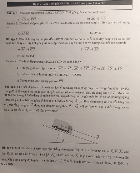 Đạng 2: Xác định gốc và tính tích vô hướng của hai vectơ
Bài tập 1: Cho hình lập phương ABCD.A'B'C'D'. Tính góc giữa các cập vectơ sau:
n) vector AD và overline BC b) overline AC và overline A'D'.
Bài tập 2: Cho hình chóp tử giác đều S.ABCD có độ dài tắt cả các cạnh bằng σ. Tính các tích vô hướng
sau:
a) vector AS.vector BC b) overline AS.overline AC.
Bài tập 3: Cho hình lãng trụ tử giác đều ABCD.AB'CD' có độ dài mỗi cạnh đây bằng 1 và độ dài mỗi
cạanh bên bằng 2 . Hãy tính góc giữa các cặp vectơ sau đây và tính tích vô hướng của mỗi cặp vectơ đó:
a) overline AA và overline CC b) overline AA' và overline BC
c) overline AC và overline B'A'
Bài tập 4 : Cho hình lập phương ABCD.A'B'C'D' có cạnh bằng 5
a) Tim góc giữa các cặp vectơ sau: vector AC và overline AB:overline AC và overline B'D';overline AC và overline CD:overline AD và overline BD
b) Tính các tích vô hướng: overline AC.overline AB;overline AC.overline B'D';overline AD.overline BD
c) Chứng minh overline AC vuông góc với overline BD
Bài tập 5: Cho biết A (đơn vị: / ) sinh bởi lực overline F tác dụng lên một vật được tinh bằng công thức A=vector Fvector d
trong đó # là vectơ biểu thị độ dịch chuyển của vật (đơn vị: mét) khi chịu tác dụng của lực overline F Một chiếc
xe có khổi lượng 1,5 tần đang đi xuồng trên một đoạn đường đốc có góc nghiêm 5° so với phương ngang.
Tính công sinh ra bởi trọng lực overline P khi xe đi hết đoạn đường đốc đài 30m (làm trong kết quả đến hàng đơn
vị), biết rằng trọng lực overline P được xác định bởi công thức overline P=m.overline g ,với m (đơn vị: kg) là khối lượng của vật
và overline g là gia tốc rơi tự do có độ lớn g=9,8m/s^2.
Bài tập 6:N đột chất điểm A nằm trên mặt phẳng nằm ngang (ơ), chịu tác động bởi ba lực vector F_1,overline F_2,vector F_1. Các
lực overline F_1,overline F_2 có giả nằm trong (α) và (overline F_2,overline F_2)=135° , còn lực vector F_3 có giả vuỡng góc với (α) và hướng lên
trên. Xác định cường độ hợp lực của các lực vector F_1,vector F_2,vector F_3 biết rằng độ lớn của ba lực đó lần lượt là 20 N, 15
N và 10N.