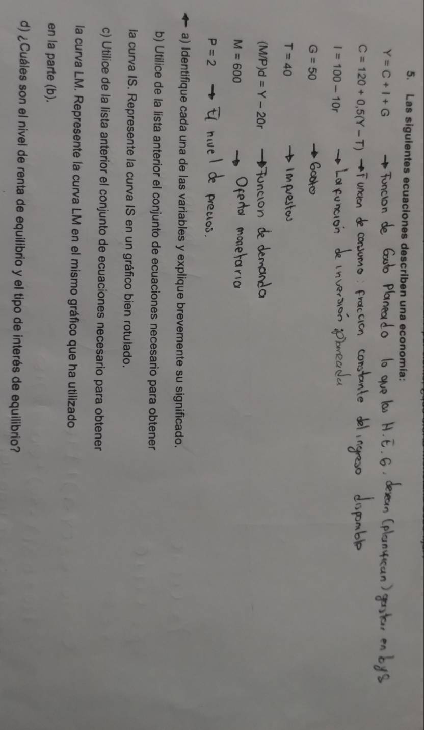 Las siguientes ecuaciones describen una economía:
Y=C+I+G
C=120+0,5(Y-T)
I=100-10r
G=50
T=40
(M/P)d=Y-20r
M=600
P=2
pret 
a) Identifique cada una de las variables y explique brevemente su significado. 
b) Utilice de la lista anterior el conjunto de ecuaciones necesario para obtener 
la curva IS. Represente la curva IS en un gráfico bien rotulado. 
c) Utilice de la lista anterior el conjunto de ecuaciones necesario para obtener 
la curva LM. Represente la curva LM en el mismo gráfico que ha utilizado 
en la parte (b). 
d) ¿Cuáles son el nivel de renta de equilibrio y el tipo de interés de equilibrio?