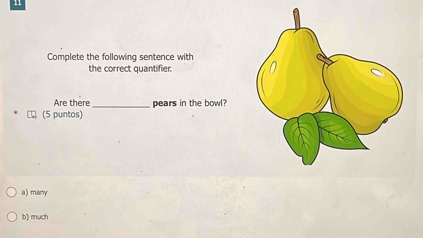 Complete the following sentence with
the correct quantifier.
Are there_ pears in the bowl?
(5 puntos)
a) many
b) much