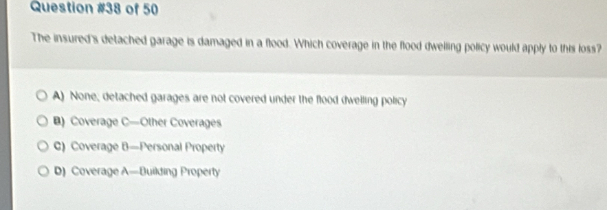 of 50
The insured's detached garage is damaged in a flood. Which coverage in the flood dwelling policy would apply to this loss?
A) None; detached garages are not covered under the flood dwelling policy
B) Coverage C—Other Coverages
C) Coverage B—Personal Property
D) Coverage A—Building Property