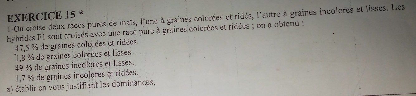 1-On croise deux races pures de maïs, l'une à graines colorées et ridés, l'autre à graines incolores et lisses. Les
hybrides F1 sont croisés avec une race pure à graines colorées et ridées ; on a obtenu :
47,5 % de graines colorées et ridées
1,8 % de graines colorées et lisses
49 % de graines incolores et lisses.
1,7 % de graines incolores et ridées.
a) établir en vous justifiant les dominances.