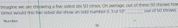 Imagine we are throwing a five-sided die 50 times. On average, out of these 50 throws hov 
times would this five-sided die show an odd number (1. 3 or 5)? _out of 50 throws. 
Number:
35