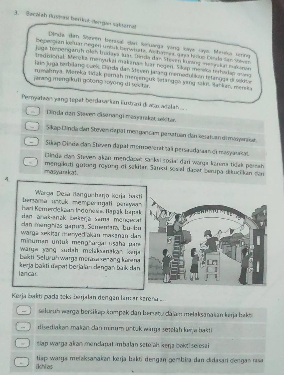 Bacalah ilustrasi berikut dengan saksama!
Dinda dan Steven berasal dari keluarga yang kaya raya. Mereka sering
bepergian keluar negeri untuk berwisata. Akibatnya, gaya hidup Dinda dan Steven
juga terpengaruh oleh budaya luar. Dinda dan Steven kurang menyukai makanan
tradisional. Mereka menyukai makanan luar negeri. Sikap mereka terhadap orang
lain juga terbilang cuek. Dinda dan Steven jarang memedulikan tetangga di sekitar
rumahnya. Mereka tidak pernah menjenguk tetangga yang sakit. Bahkan, mereka
jarang mengikuti gotong royong di sekitar.
Pernyataan yang tepat berdasarkan ilustrasi di atas adalah ... .
. Dinda dan Steven disenangi masyarakat sekitar.
.. Sikap Dinda dan Steven dapat mengancam persatuan dan kesatuan di masyarakat.
. Sikap Dinda dan Steven dapat mempererat tali persaudaraan di masyarakat.
Dinda dan Steven akan mendapat sanksi sosial dari warga karena tidak pernah
mengikuti gotong royong di sekitar. Sanksi sosial dapat berupa dikucilkan dari
masyarakat.
4.
Warga Desa Bangunharjo kerja bakti
bersama untuk memperingati perayaan
hari Kemerdekaan Indonesia. Bapak-bapak
dan anak-anak bekerja sama mengecat
dan menghias gapura. Sementara, ibu-ibu
warga sekitar menyediakan makanan dan
minuman untuk menghargai usaha para
warga yang sudah melaksanakan kerja
bakti. Seluruh warga merasa senang karena
kerja bakti dapat berjalan dengan baik dan
lancar.
Kerja bakti pada teks berjalan dengan lancar karena ... .
seluruh warga bersikap kompak dan bersatu dalam melaksanakan kerja bakti
.. disediakan makan dan minum untuk warga setelah kerja bakti
tiap warga akan mendapat imbalan setelah kerja bakti selesai
tiap warga melaksanakan kerja bakti dengan gembira dan didasari dengan rasa
ikhlas