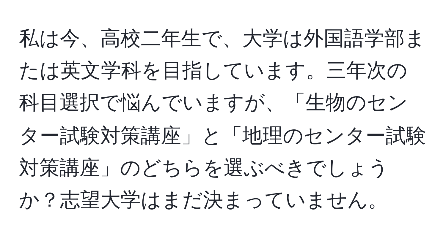 私は今、高校二年生で、大学は外国語学部または英文学科を目指しています。三年次の科目選択で悩んでいますが、「生物のセンター試験対策講座」と「地理のセンター試験対策講座」のどちらを選ぶべきでしょうか？志望大学はまだ決まっていません。