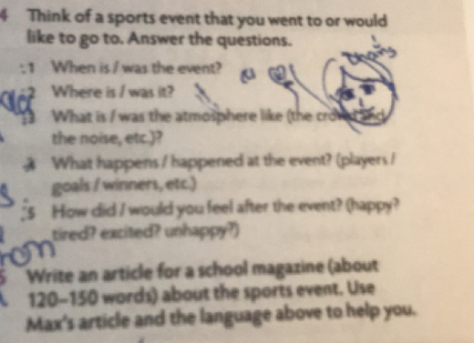 Think of a sports event that you went to or would 
like to go to. Answer the questions. 
1 When is / was the event? 
Where is / was it? 
What is / was the atmosphere like (the croved and 
the noise, etc.)? 
What happens / happened at the event? (players / 
goals / winners, etc.) 
_5 How did I would you feel after the event? (happy? 
tired? excited? unhappy?) 
a 
5 Write an article for a school magazine (about
120 - 150 words) about the sports event. Use 
Max's article and the language above to help you.