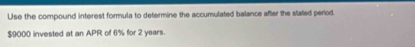 Use the compound interest formula to determine the accumulated balance after the stated period.
$9000 invested at an APR of 6% for 2 years.