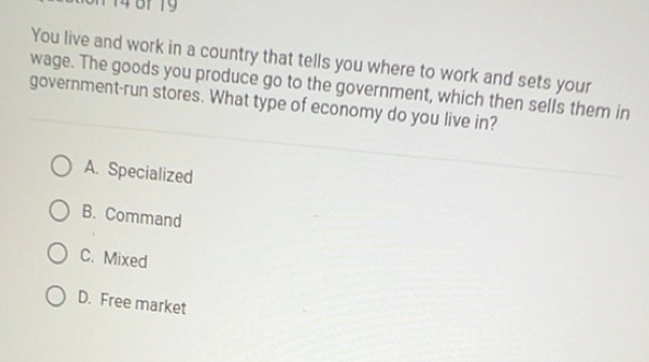 You live and work in a country that tells you where to work and sets your
wage. The goods you produce go to the government, which then sells them in
government-run stores. What type of economy do you live in?
A. Specialized
B. Command
C. Mixed
D. Free market