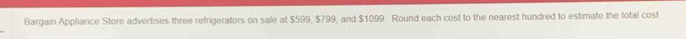 Bargain Appliance Store advertises three refrigerators on sale at $599, $799, and $1099. Round each cost to the nearest hundred to estimate the total cost.