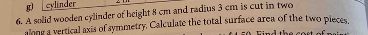 cylinder 
6. A solid wooden cylinder of height 8 cm and radius 3 cm is cut in two 
along a vertical axis of symmetry. Calculate the total surface area of the two pieces. 
Fi n d th e co s t of r