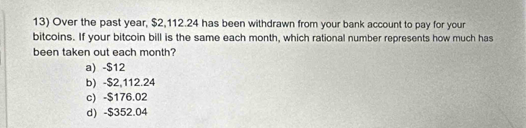 Over the past year, $2,112.24 has been withdrawn from your bank account to pay for your
bitcoins. If your bitcoin bill is the same each month, which rational number represents how much has
been taken out each month?
a) -$12
b) -$2,112.24
c) -$176.02
d) -$352.04