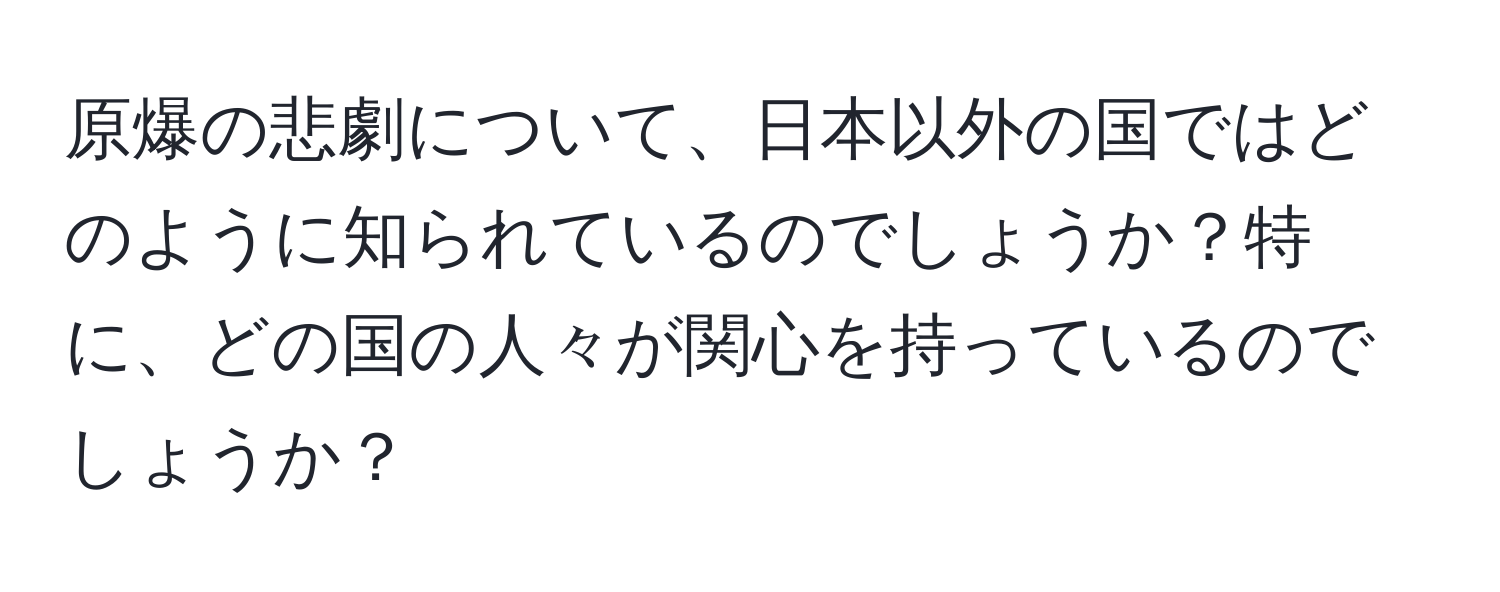 原爆の悲劇について、日本以外の国ではどのように知られているのでしょうか？特に、どの国の人々が関心を持っているのでしょうか？