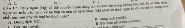 A. 2. B. 3. C, 1.
Câu 17. Thuỷ ngân (Hg) có thể chuyển thành dạng hơi khuếch tán trong không khí, khi đô sẽ làm tăng
nguy cơ mắc các bệnh về hô hấp và một số bệnh khác. Khi nhiệt kể thuý ngân bị vỡ, có thể sử dụng hoá
chất nào sau đây để loại bỏ thuỷ ngân?
A. Dung dịch HCl. B. Dung dịch NaOH.
D. Bột than gỗ (chứa carbon).
C. Bột lựu huỳnh.
há - khử sau: