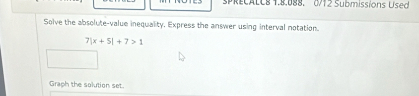 SPRECALC8 1.8.088. 0/12 Submissions Used 
Solve the absolute-value inequality. Express the answer using interval notation.
7|x+5|+7>1
Graph the solution set.