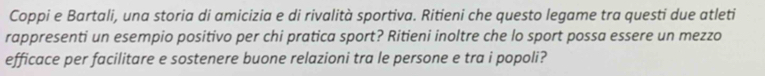 Coppi e Bartali, una storia di amicizia e di rivalità sportiva. Ritieni che questo legame tra questi due atleti 
rappresenti un esempio positivo per chi pratica sport? Ritieni inoltre che lo sport possa essere un mezzo 
efficace per facilitare e sostenere buone relazioni tra le persone e tra i popoli?