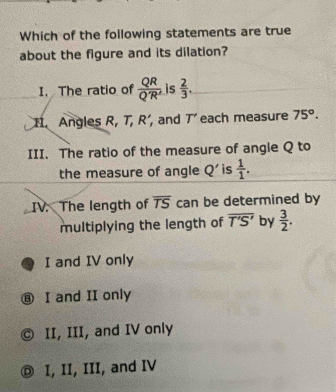 Which of the following statements are true
about the figure and its dilation?
I. The ratio of  QR/Q'R'  is  2/3 , 
Angles R, T, R' , and T' each measure 75°. 
III. The ratio of the measure of angle Q to
the measure of angle Q' is  1/1 . 
IV. The length of overline TS can be determined by
multiplying the length of overline T'S' by  3/2 .
I and IV only
⑧ I and II only
II, III, and IV only
I, II, III, and IV