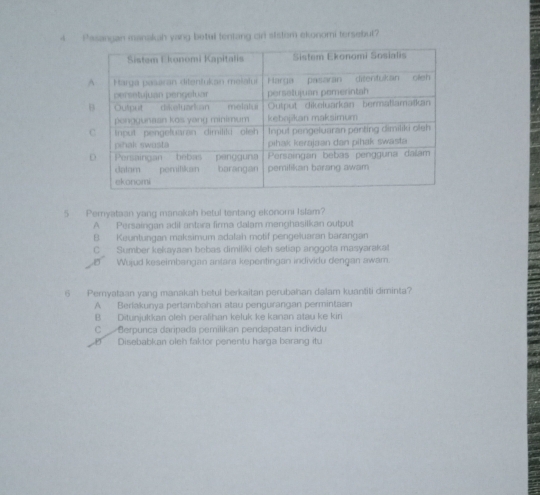 Pasangan manakah yang betul tentang cir ststem ekonomi tersebul?
5 Pemyataan yang manakah betul tentang ekonomi Islam?
A Persaingan adil antara firma dalam menghasilkan output
B. Keuntungan maksimum adalah motif pengeluaran barangan
C Sumber kekayaan bebas dimitiki oleh setiap anggota masyarakat
Wujud keseimbangan antara kepentingan individu dengan awam.
6 Peryataan yang manakah betul berkaitan perubahan dalam kuantiti diminta?
A Berlakunya pertambahan atau pengurangan permintaan
B Ditunjukkan oleh peralihan keluk ke kanan atau ke kiri
C Berpunca daripada pemilikan pendapatan individu
Disebabkan oleh faktor penentu harga barang itu