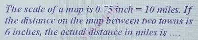 The scale of a map is 0. 7 5 inch =10 miles. If 
the distance on the map between two towns is
6 inches, the actual distance in miles is .. .