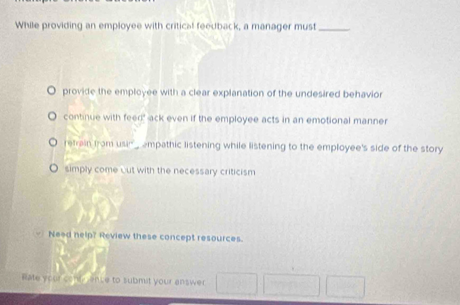 While providing an employee with critical feedback, a manager must_
provide the employee with a clear explanation of the undesired behavior
continue with feed' ack even if the employee acts in an emotional manner
refrain from usin , empathic listening while listening to the employee's side of the story
simply come out with the necessary criticism
Need help? Review these concept resources.
Rate your centmence to submit your answer