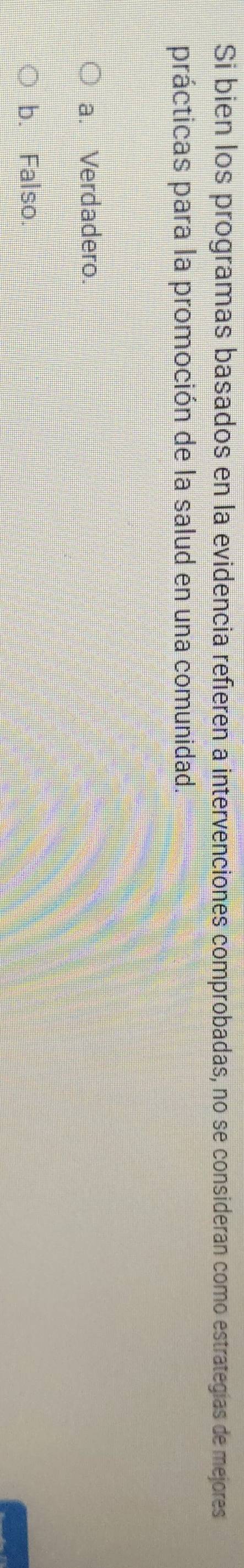 Si bien los programas basados en la evidencia refieren a intervenciones comprobadas, no se consideran como estrategías de mejores
prácticas para la promoción de la salud en una comunidad.
a. Verdadero.
b. Falso.