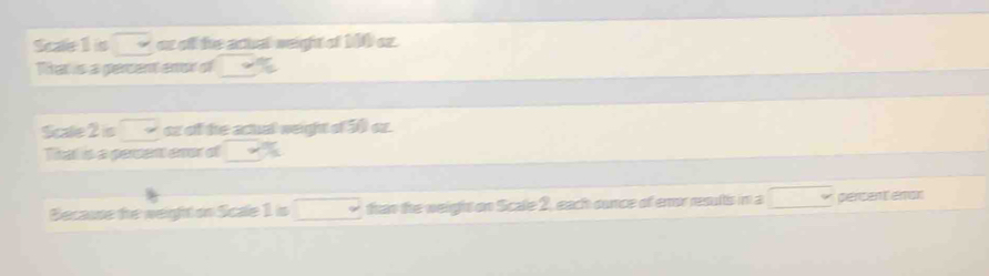 Scaelis □ or off the actal weight of 100 oz. 
That is a percent enor of _ %  
Scae2s □ oz of the actual weight of 3 oz. 
That is a persent eror of 2x+1
Because the weight on Scale 1is□ than the weight on Scale 2, each ounce of enor results in a □ percent enor