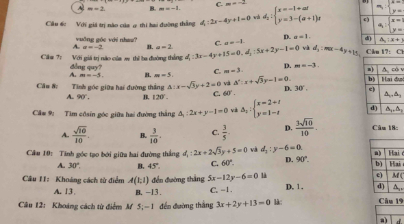 A m=2. B. m=-1. C. m=-2.
B
Câu 6: Với giá trị nào của  thì hai đường thắng d_1:2x-4y+1=0 và d_2:beginarrayl x=-1+at y=3-(a+1)tendarray.
vuông góc với nhau?
A. a=-2 B. a=2 C. a=-1. D. a=1.
Câu 7: Với giá trị nào của m thì ba đường thẳng d_1:3x-4y+15=0,d_2:5x+2y-1=0 và d_3:mx-4y+15 Câu 17:Cl
đồng quy?
A. m=-5. B. m=5. C. m=3. D. m=-3.
i
Câu 8: Tính góc giữa hai đường thằng △ :x-sqrt(3)y+2=0 và △ ':x+sqrt(3)y-1=0. D. 30°.
A. 90°. B. 120°. C. 60°.
Câu 9: Tìm côsin góc giữa hai đường thẳng △ _1:2x+y-1=0 và △ _2:beginarrayl x=2+t y=1-tendarray.
A.  sqrt(10)/10 . B.  3/10 . C.  3/5 · D.  3sqrt(10)/10 . Câu 18:
Câu 10: Tính góc tạo bởi giữa hai đường thẳng d_1:2x+2sqrt(3)y+5=0 và d_2:y-6=0.
ć
A. 30°. B. 45°. C. 60°. D. 90°. i
Câu 11: Khoảng cách từ điểm A(1;1) đến đường thẳng 5x-12y-6=0 là
(
A. 13. B. -13. C. -1. D. 1 . 
Câu 12: Khoảng cách từ điểm M 5;—1 đến đường thẳng 3x+2y+13=0 là: Câu 19
a) d.