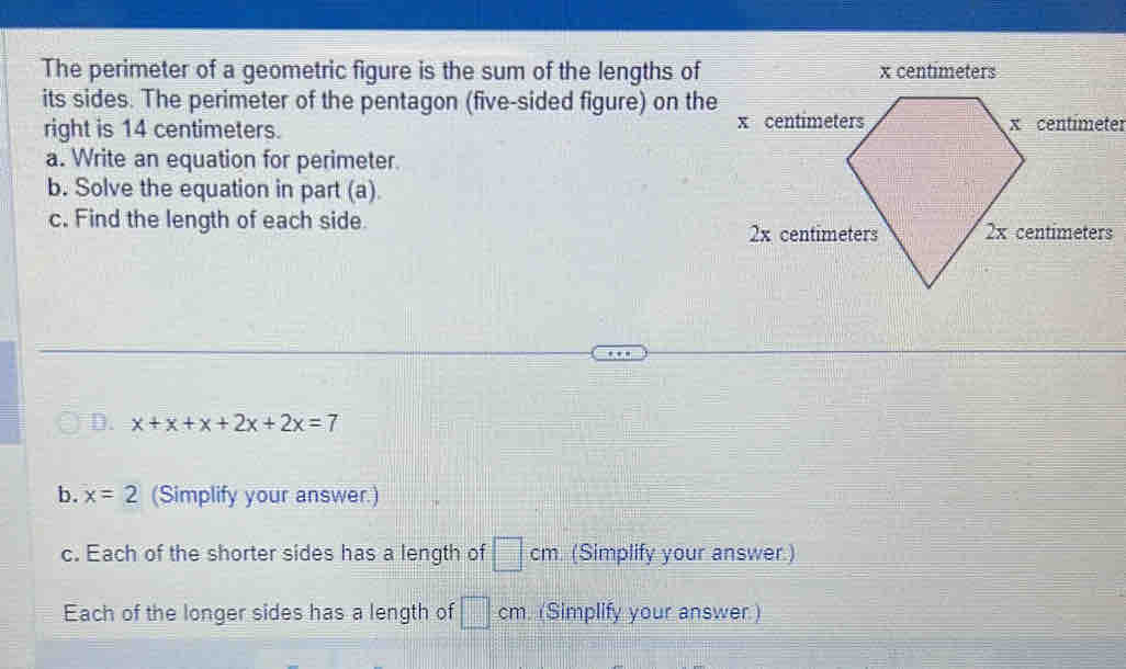 The perimeter of a geometric figure is the sum of the lengths of x centimeters
its sides. The perimeter of the pentagon (five-sided figure) on the 
right is 14 centimeters. 
a. Write an equation for perimeter. 
b. Solve the equation in part (a) 
c. Find the length of each side 
D. x+x+x+2x+2x=7
b. x=2 (Simplify your answer.) 
c. Each of the shorter sides has a length of □ cm (Simplify your answer.) 
Each of the longer sides has a length of □ cm. (Simplify your answer.)