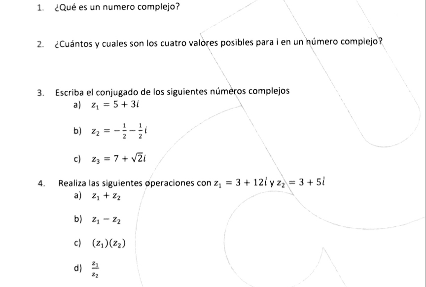 ¿Qué es un numero complejo? 
2. ¿Cuántos y cuales son los cuatro valores posibles para i en un número complejo? 
3. Escriba el conjugado de los siguientes números complejos 
a) z_1=5+3i
b) z_2=- 1/2 - 1/2 i
c) z_3=7+sqrt(2)i
4. Realiza las siguientes operaciones con z_1=3+12i y z_2=3+5i
a) z_1+z_2
b) z_1-z_2
c) (z_1)(z_2)
d) frac z_1z_2