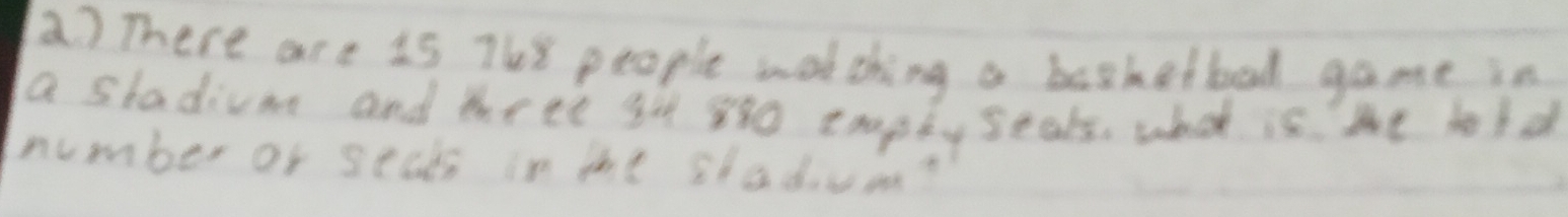 There are i5 7h8 people wotching a basketbal game in 
a stadium and three gt 880 erapty seals. what is the bold 
number of seads in the stadum?