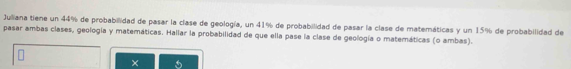 Juliana tiene un 44% de probabilidad de pasar la clase de geología, un 41% de probabilidad de pasar la clase de matemáticas y un 15% de probabilidad de 
pasar ambas clases, geología y matemáticas. Hallar la probabilidad de que ella pase la clase de geología o matemáticas (o ambas).