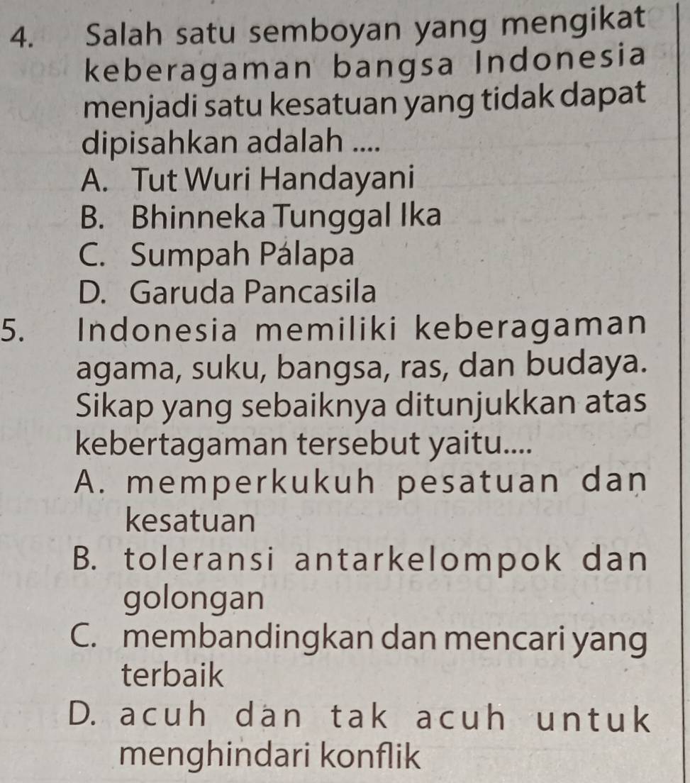 Salah satu semboyan yang mengikat
keberagaman bangsa Indonesia
menjadi satu kesatuan yang tidak dapat
dipisahkan adalah ....
A. Tut Wuri Handayani
B. Bhinneka Tunggal Ika
C. Sumpah Pálapa
D. Garuda Pancasila
5. Indonesia memiliki keberagaman
agama, suku, bangsa, ras, dan budaya.
Sikap yang sebaiknya ditunjukkan atas
kebertagaman tersebut yaitu....
A. memperkukuh pesatuan dan
kesatuan
B. toleransi antarkelompok dan
golongan
C. membandingkan dan mencari yang
terbaik
D. acuh dan tak acuh untuk
menghindari konflik