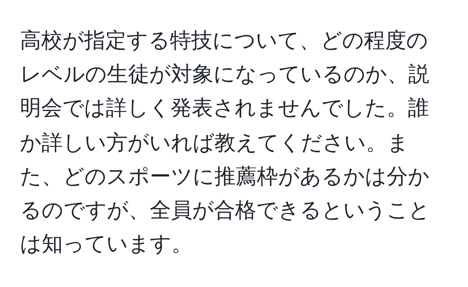 高校が指定する特技について、どの程度のレベルの生徒が対象になっているのか、説明会では詳しく発表されませんでした。誰か詳しい方がいれば教えてください。また、どのスポーツに推薦枠があるかは分かるのですが、全員が合格できるということは知っています。