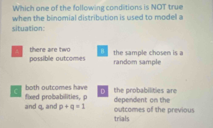 Which one of the following conditions is NOT true
when the binomial distribution is used to model a
situation:
A there are two B the sample chosen is a
possible outcomes random sample
C both outcomes have D the probabilities are
fixed probabilities, p dependent on the
and q, and p+q=1 outcomes of the previous
trials