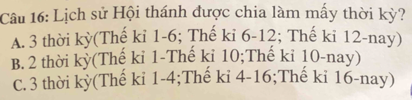 Lịch sử Hội thánh được chia làm mấy thời kỳ?
A. 3 thời kỳ(Thế kỉ 1 - 6; Thế kỉ 6 - 12; Thế kỉ 12 -nay)
B. 2 thời kỳ(Thế kỉ 1 -Thế kỉ 10;Thế kỉ 10 -nay)
C. 3 thời kỳ(Thế kỉ 1 - 4;Thế kỉ 4 - 16;Thế kỉ 16 -nay)