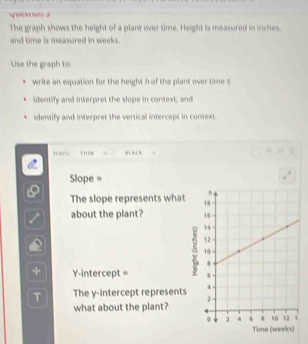 The graph shows the height of a plant over time. Height is measured in inches, 
and time is measured in weeks. 
Use the graph to: 
write an equation for the height 7 of the plant over time ε 
identify and interpret the slope in context; and 
identify and interpret the vertical intercept in context. 
TIUN J BLACK 
Slope = 
The slope represents what 
about the plant? 
+ Y-intercept = 
T The y-intercept represents 
what about the plant? 
Ti