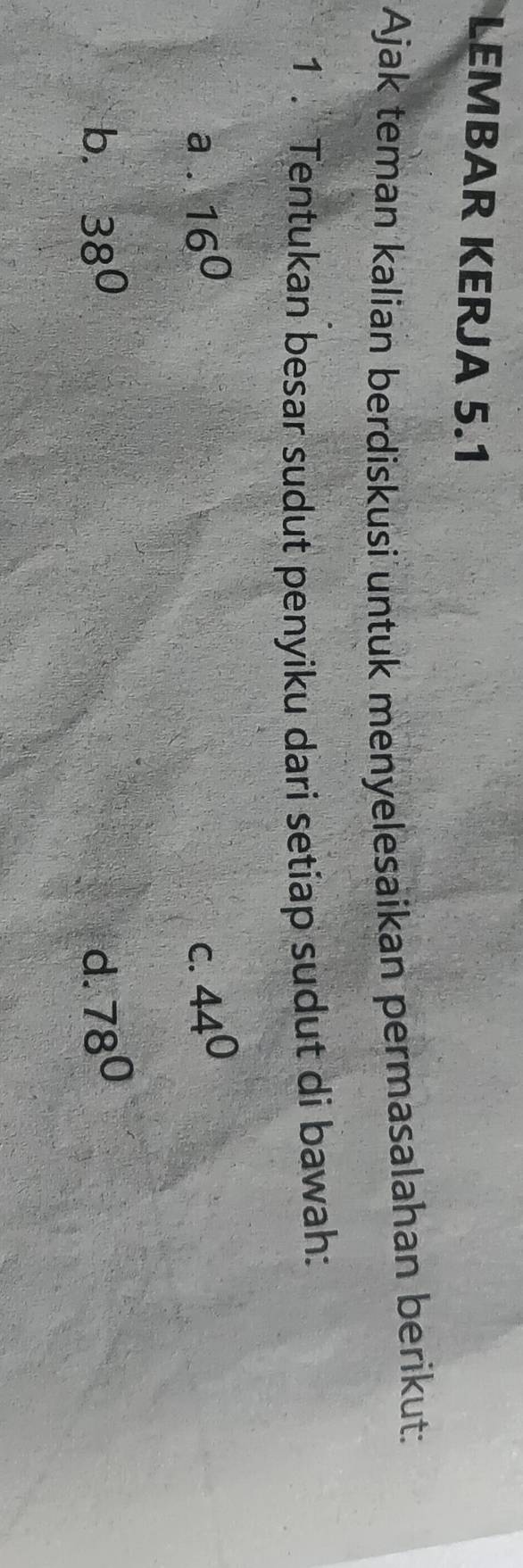 LEMBAR KERJA 5.1
Ajak teman kalian berdiskusi untuk menyelesaikan permasalahan berikut:
1 . Tentukan besar sudut penyiku dari setiap sudut di bawah:
a . 16^0 C. 44^0
b. 38° d. 78°