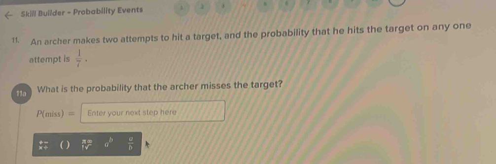 Skill Builder - Probability Events 
j 
11. An archer makes two attempts to hit a target, and the probability that he hits the target on any one 
attempt is  1/7 . 
11a What is the probability that the archer misses the target?
P(miss)= Enter your next step here
 π ∈fty /1sqrt()  a^b  a/b 