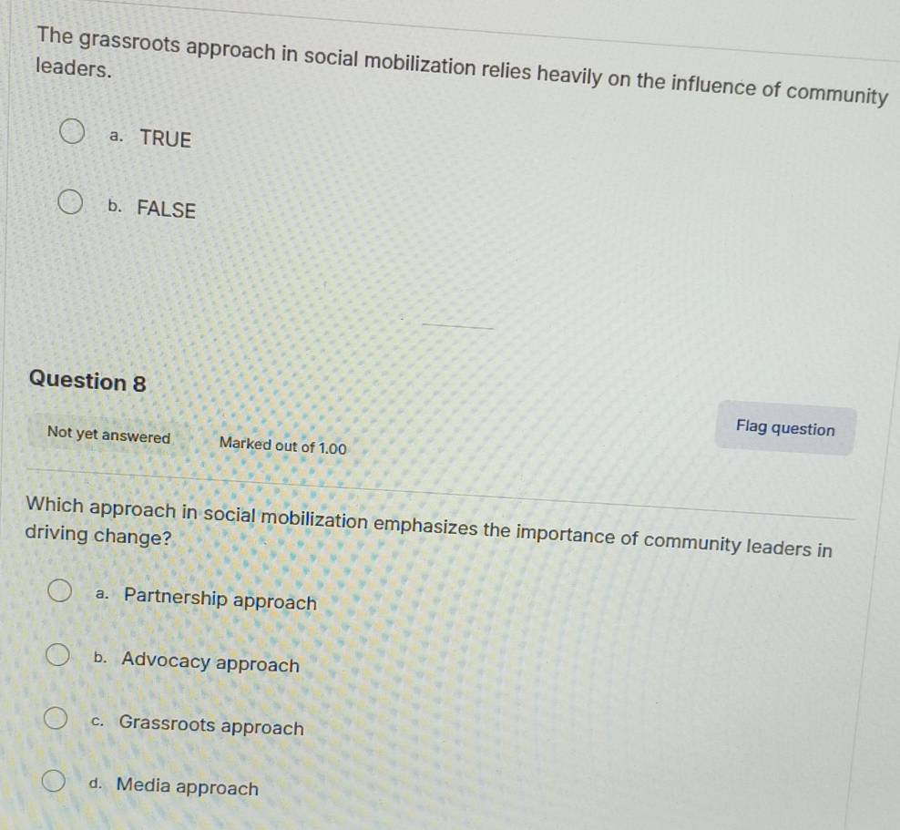 The grassroots approach in social mobilization relies heavily on the influence of community
leaders.
a. TRUE
b. FALSE
Question 8 Flag question
Not yet answered Marked out of 1.00
Which approach in social mobilization emphasizes the importance of community leaders in
driving change?
a. Partnership approach
b. Advocacy approach
c. Grassroots approach
d. Media approach