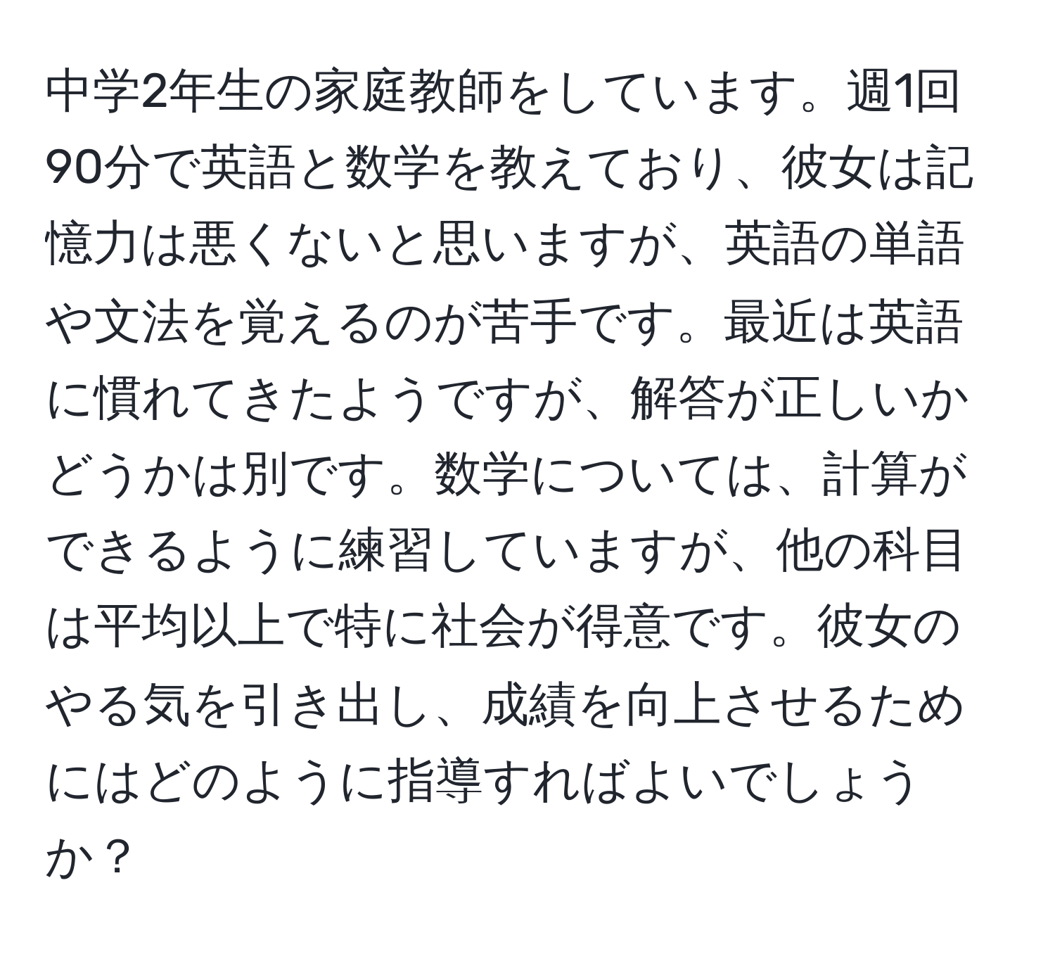 中学2年生の家庭教師をしています。週1回90分で英語と数学を教えており、彼女は記憶力は悪くないと思いますが、英語の単語や文法を覚えるのが苦手です。最近は英語に慣れてきたようですが、解答が正しいかどうかは別です。数学については、計算ができるように練習していますが、他の科目は平均以上で特に社会が得意です。彼女のやる気を引き出し、成績を向上させるためにはどのように指導すればよいでしょうか？