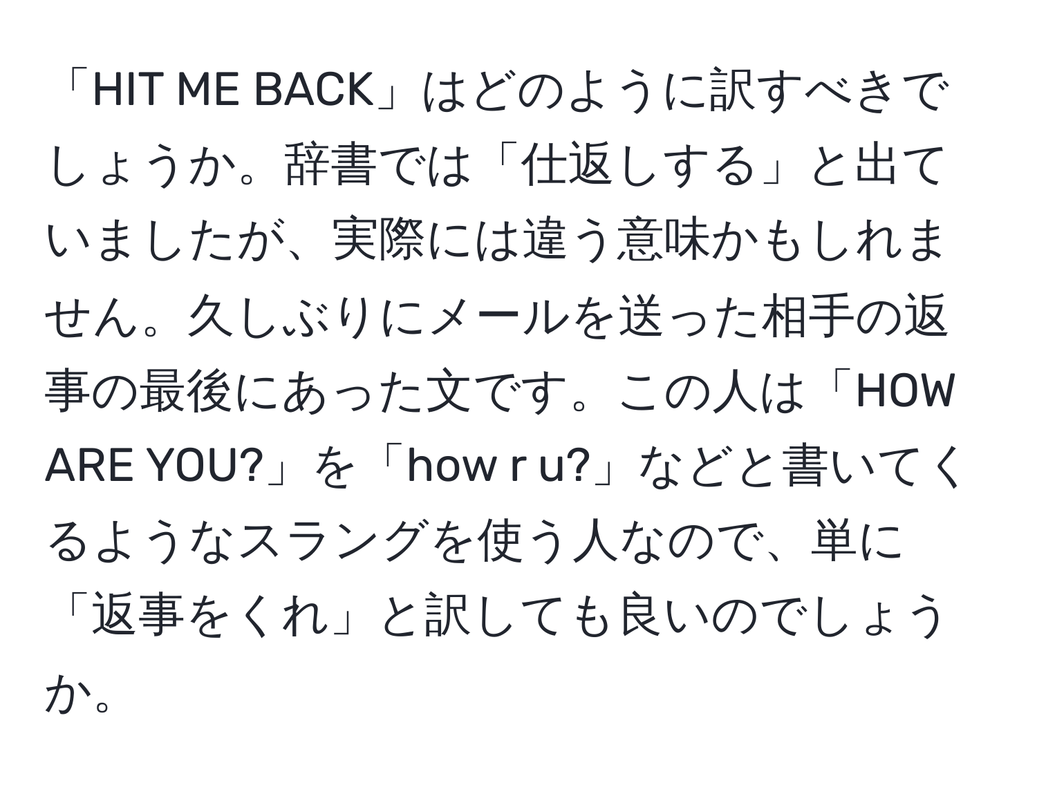 「HIT ME BACK」はどのように訳すべきでしょうか。辞書では「仕返しする」と出ていましたが、実際には違う意味かもしれません。久しぶりにメールを送った相手の返事の最後にあった文です。この人は「HOW ARE YOU?」を「how r u?」などと書いてくるようなスラングを使う人なので、単に「返事をくれ」と訳しても良いのでしょうか。