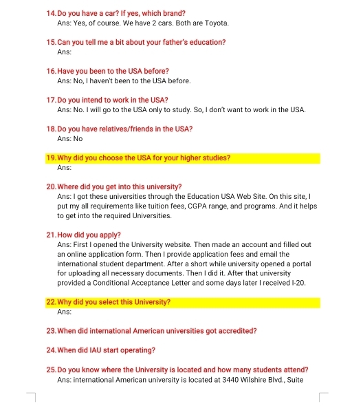 Do you have a car? If yes, which brand?
Ans: Yes, of course. We have 2 cars. Both are Toyota.
15.Can you tell me a bit about your father's education?
Ans:
16.Have you been to the USA before?
Ans: No, I haven't been to the USA before.
17.Do you intend to work in the USA?
Ans: No. I will go to the USA only to study. So, I don't want to work in the USA.
18.Do you have relatives/friends in the USA?
Ans: No
19.Why did you choose the USA for your higher studies?
Ans:
20.Where did you get into this university?
Ans: I got these universities through the Education USA Web Site. On this site, I
put my all requirements like tuition fees, CGPA range, and programs. And it helps
to get into the required Universities.
21.How did you apply?
Ans: First I opened the University website. Then made an account and filled out
an online application form. Then I provide application fees and email the
international student department. After a short while university opened a portal
for uploading all necessary documents. Then I did it. After that university
provided a Conditional Acceptance Letter and some days later I received I- 20.
22.Why did you select this University?
Ans:
23.When did international American universities got accredited?
24. When did IAU start operating?
25.Do you know where the University is located and how many students attend?
Ans: international American university is located at 3440 Wilshire Blvd., Suite