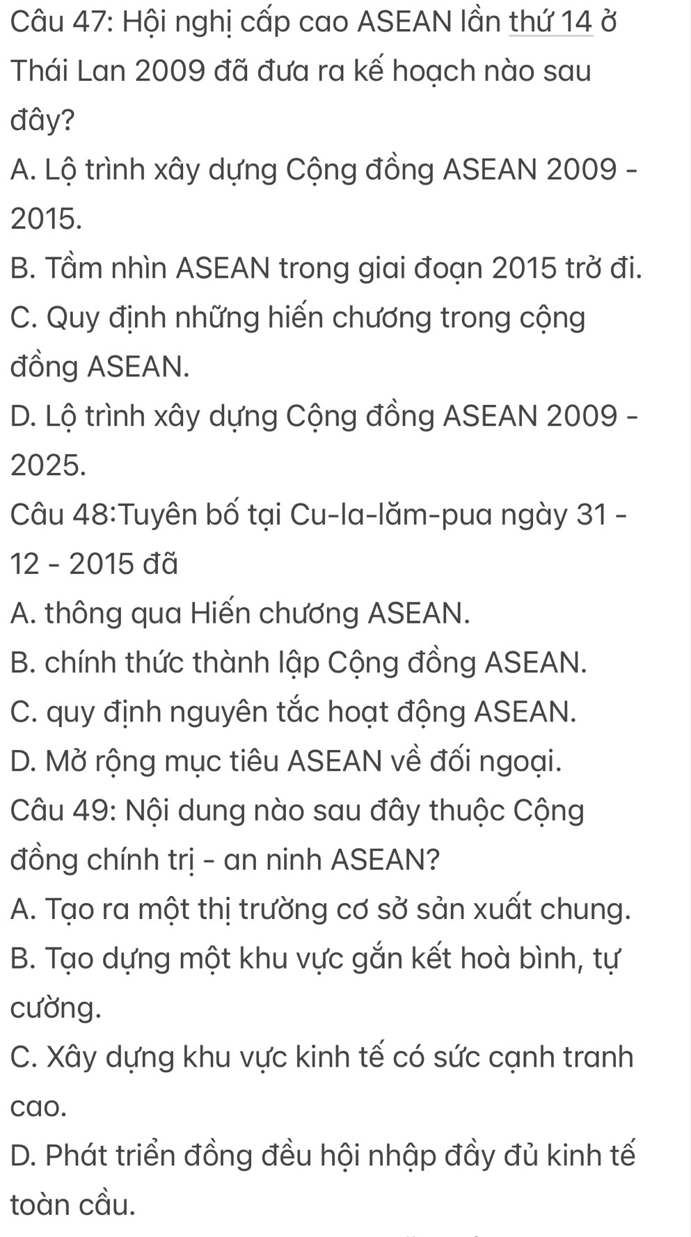 Hội nghị cấp cao ASEAN lần thứ 14 ở
Thái Lan 2009 đã đưa ra kế hoạch nào sau
đây?
A. Lộ trình xây dựng Cộng đồng ASEAN 2009 -
2015.
B. Tầm nhìn ASEAN trong giai đoạn 2015 trở đi.
C. Quy định những hiến chương trong cộng
đồng ASEAN.
D. Lộ trình xây dựng Cộng đồng ASEAN 2009 -
2025.
Câu 48:Tuyên bố tại Cu-la-lăm-pua ngày 31 -
12 - 2015 đã
A. thông qua Hiến chương ASEAN.
B. chính thức thành lập Cộng đồng ASEAN.
C. quy định nguyên tắc hoạt động ASEAN.
D. Mở rộng mục tiêu ASEAN về đối ngoại.
Câu 49: Nội dung nào sau đây thuộc Cộng
đồng chính trị - an ninh ASEAN?
A. Tạo ra một thị trường cơ sở sản xuất chung.
B. Tạo dựng một khu vực gắn kết hoà bình, tự
cường.
C. Xây dựng khu vực kinh tế có sức cạnh tranh
cao.
D. Phát triển đồng đều hội nhập đầy đủ kinh tế
toàn cầu.