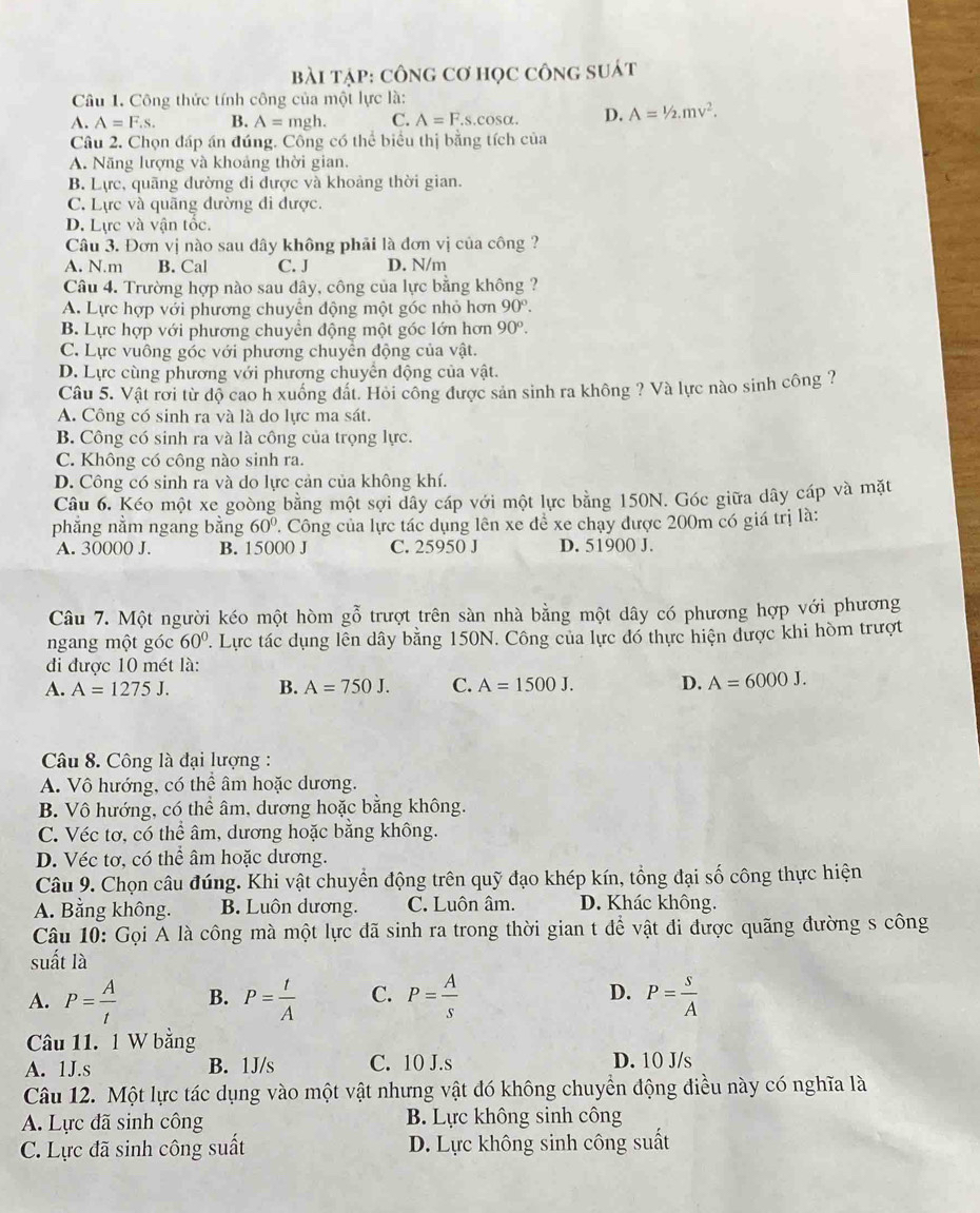 bài tập: cônG Cơ học công suát
Câu 1. Công thức tính công của một lực là:
A. A=F.s. B. A= mgh. C. A=F.s.cos alpha . D. A=1/2.mv^2.
Câu 2. Chọn đáp án đúng. Công có thể biểu thị bằng tích của
A. Năng lượng và khoảng thời gian.
B. Lực, quãng đường di được và khoảng thời gian.
C. Lực và quãng đường đi được.
D. Lực và vận tốc.
Câu 3. Đơn vị nào sau dây không phải là đơn vị của công ?
A. N.m B. Cal C. J D. N/m
Câu 4. Trường hợp nào sau dây, công của lực bằng không ?
A. Lực hợp với phương chuyển động một góc nhỏ hơn 90°.
B. Lực hợp với phương chuyền động một góc lớn hơn 90^o.
C. Lực vuông góc với phương chuyển động của vật.
D. Lực cùng phương với phương chuyển động của vật.
Câu 5. Vật rời từ độ cao h xuồng đất. Hỏi công được sản sinh ra không ? Và lực nào sinh công ?
A. Công có sinh ra và là do lực ma sát.
B. Công có sinh ra và là công của trọng lực.
C. Không có công nào sinh ra.
D. Công có sinh ra và do lực cản của không khí.
Câu 6. Kéo một xe goòng bằng một sợi dây cáp với một lực bằng 150N. Góc giữa dây cáp và mặt
phẳng nằm ngang bằng 60° T Công của lực tác dụng lên xe để xe chạy được 200m có giá trị là:
A. 30000 J. B. 15000 J C. 25950 J D. 51900 J.
Câu 7. Một người kéo một hòm gỗ trượt trên sàn nhà bằng một dây có phương hợp với phương
ngang một góc 60° P. Lực tác dụng lên dây bằng 150N. Công của lực đó thực hiện được khi hòm trượt
đi được 10 mét là:
A. A=1275J. B. A=750J. C. A=1500J. D. A=6000J.
Câu 8. Công là đại lượng :
A. Vô hướng, có thể âm hoặc dương.
B. Vô hướng, có thể âm, dương hoặc bằng không.
C. Véc tơ, có thể âm, dương hoặc bằng không.
D. Véc tơ, có thể âm hoặc dương.
Câu 9. Chọn câu đúng. Khi vật chuyển động trên quỹ đạo khép kín, tổng đại số công thực hiện
A. Bằng không. B. Luôn dương. C. Luôn âm. D. Khác không.
Câu 10: Gọi A là công mà một lực đã sinh ra trong thời gian t để vật đi được quãng đường s công
suất là
A. P= A/t  B. P= t/A  C. P= A/s  D. P= s/A 
Câu 11. 1 W bằng
A. 1J.s B. 1J/s C. 10 J.s D. 10 J/s
Câu 12. Một lực tác dụng vào một vật nhưng vật đó không chuyển động điều này có nghĩa là
A. Lực đã sinh công B. Lực không sinh công
C. Lực đã sinh công suất D. Lực không sinh công suất