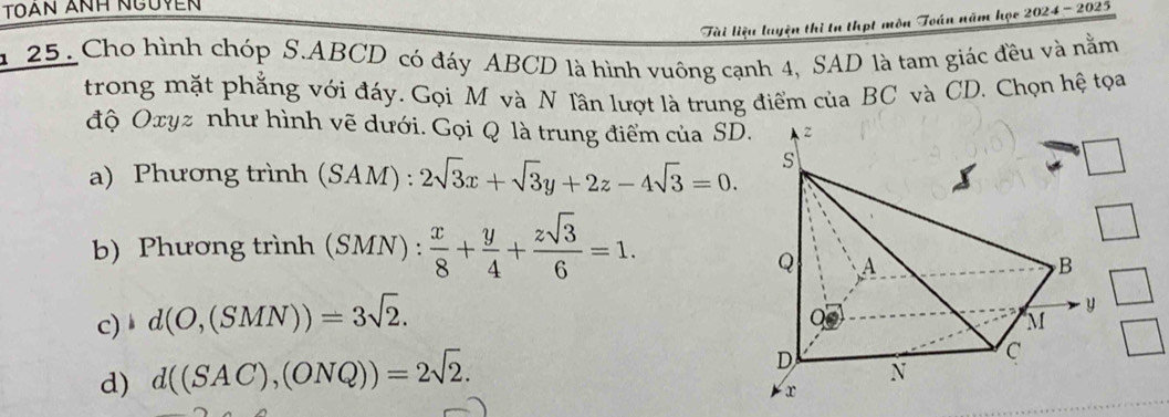 Toạn ảnH nguyễn 
Tài liệu luyện thì tn thợt môn Toán năm học 2024 - 2025 
a 25. Cho hình chóp S. ABCD có đáy ABCD là hình vuông cạnh 4, SAD là tam giác đều và nằm 
trong mặt phẳng với đáy. Gọi M và N Tần lượt là trung điểm của BC và CD. Chọn hệ tọa 
độ Oxyz như hình vẽ dưới. Gọi Q là trung điểm của SD 
a) Phương trình (SAM):2sqrt(3)x+sqrt(3)y+2z-4sqrt(3)=0. 
b) Phương trình (SMN) :  x/8 + y/4 + zsqrt(3)/6 =1. 
c) ↓ d(O,(SMN))=3sqrt(2). 
d) d((SAC),(ONQ))=2sqrt(2).