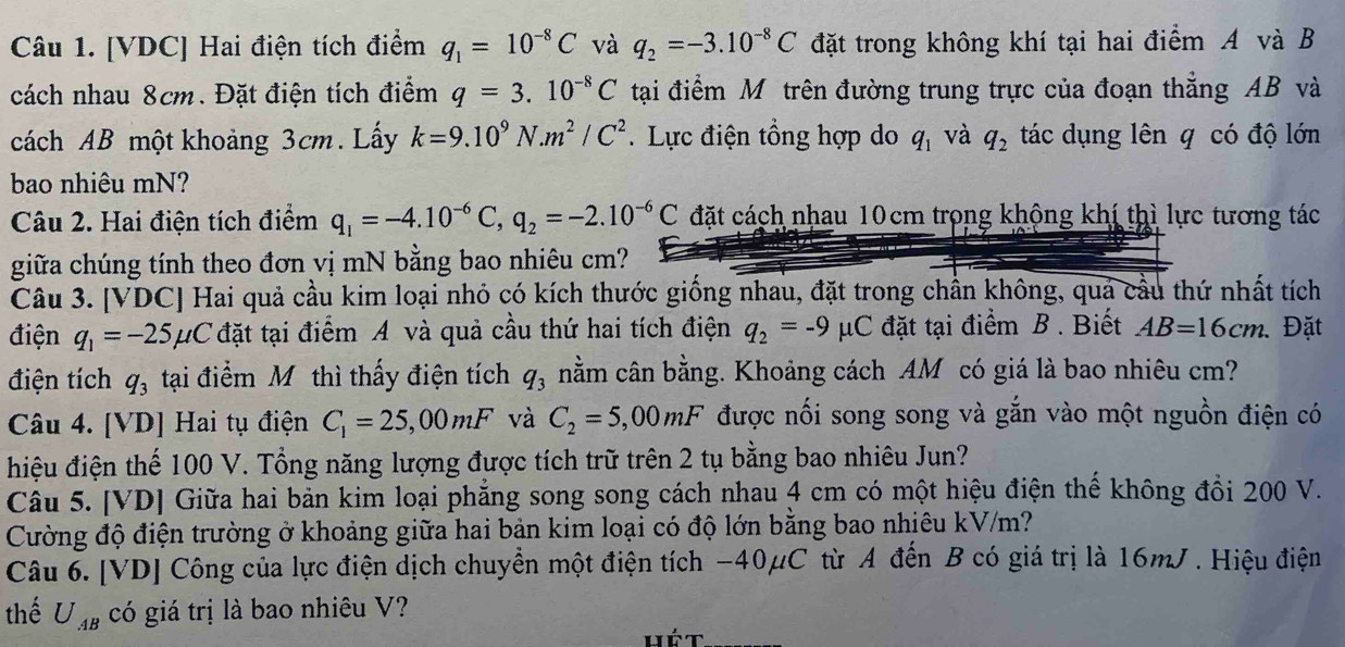 [VDC] Hai điện tích điểm q_1=10^(-8)C và q_2=-3.10^(-8)C đặt trong không khí tại hai điểm A và B
cách nhau 8cm. Đặt điện tích điểm q=3.10^(-8)C tại điểm Mô trên đường trung trực của đoạn thẳng AB và
cách AB một khoảng 3cm. Lấy k=9.10^9N.m^2/C^2. Lực điện tổng hợp do q_1 và q_2 tác dụng lên q có độ lớn
bao nhiêu mN?
Câu 2. Hai điện tích điểm q_1=-4.10^(-6)C,q_2=-2.10^(-6)C đặt cách nhau 10cm trong khộng khí thì lực tương tác
giữa chúng tính theo đơn vị mN bằng bao nhiêu cm?
Câu 3. [VDC] Hai quả cầu kim loại nhỏ có kích thước giống nhau, đặt trong chần không, quả cầu thứ nhất tích
điện q_1=-25mu C đặt tại điểm A và quả cầu thứ hai tích điện q_2=-9mu C đặt tại điểm B . Biết AB=16cm..Đặt
điện tích q_3 tại điểm Mỹ thì thấy điện tích q_3 nằm cân bằng. Khoảng cách AM có giá là bao nhiêu cm?
Câu 4. [VD] Hai tụ điện C_1=25,00mF và C_2=5,00mF được nối song song và gắn vào một nguồn điện có
đhiệu điện thế 100 V. Tổng năng lượng được tích trữ trên 2 tụ bằng bao nhiêu Jun?
Câu 5. [VD] Giữa hai bản kim loại phẳng song song cách nhau 4 cm có một hiệu điện thế không đồi 200 V.
Cường độ điện trường ở khoảng giữa hai bản kim loại có độ lớn bằng bao nhiêu kV/m?
Câu 6. [VD] Công của lực điện dịch chuyển một điện tích -40μC từ A đến B có giá trị là 16mJ . Hiệu điện
thể U_AB có giá trị là bao nhiêu V?
hé t